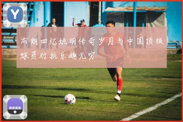 布朗回忆姚明传奇岁月与中国顶级球员对抗乐趣无穷