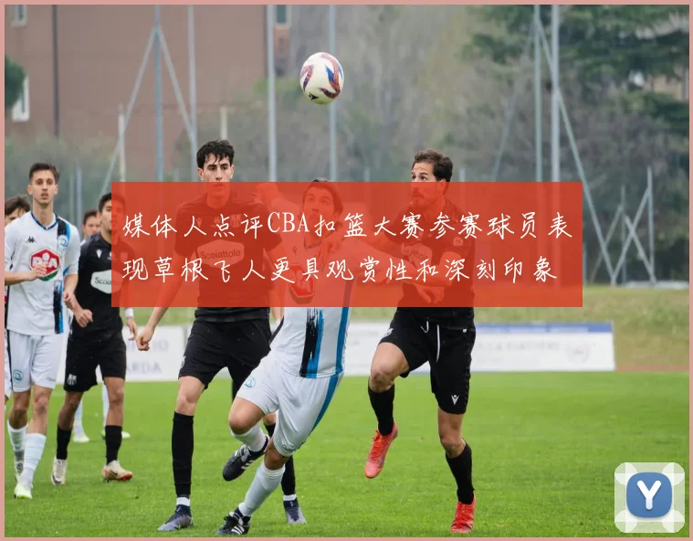 媒体人点评CBA扣篮大赛参赛球员表现草根飞人更具观赏性和深刻印象