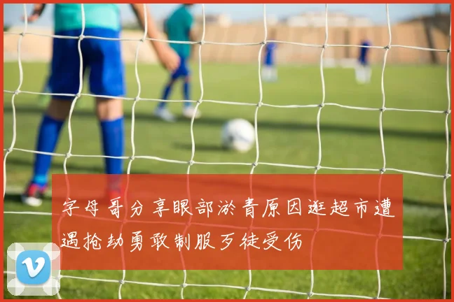 字母哥分享眼部淤青原因逛超市遭遇抢劫勇敢制服歹徒受伤