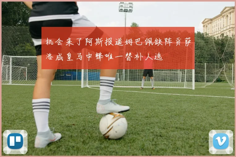机会来了阿斯报道姆巴佩缺阵贡萨洛成皇马中锋唯一替补人选