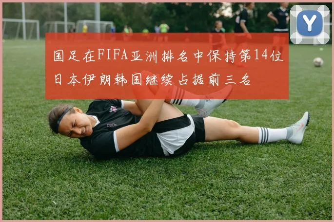 国足在FIFA亚洲排名中保持第14位日本伊朗韩国继续占据前三名