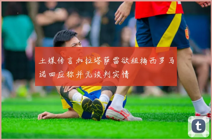 土媒传言加拉塔萨雷欲租梅西罗马诺回应称并无谈判实情