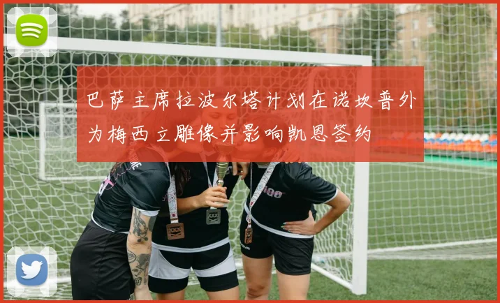 巴萨主席拉波尔塔计划在诺坎普外为梅西立雕像并影响凯恩签约