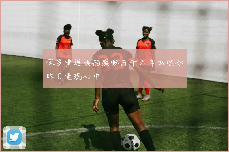 保罗重返快船感慨万千六年回忆如昨日重现心中