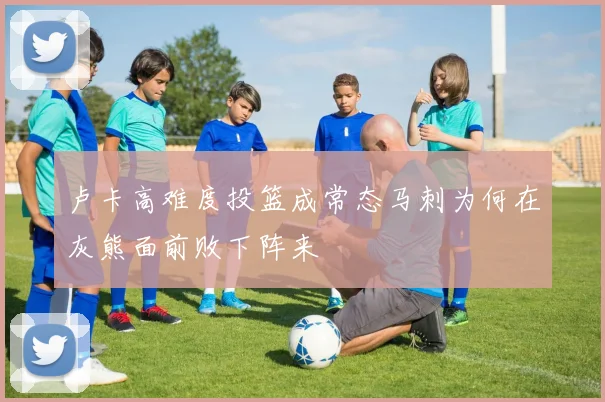 卢卡高难度投篮成常态马刺为何在灰熊面前败下阵来