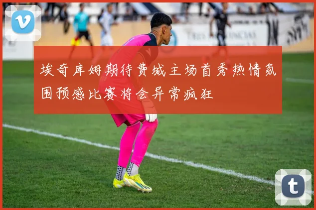 埃奇库姆期待费城主场首秀热情氛围预感比赛将会异常疯狂