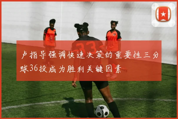 卢指导强调快速决策的重要性三分球36投成为胜利关键因素