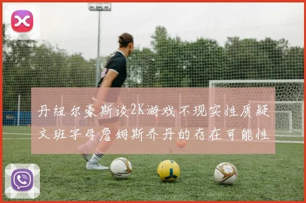 丹纽尔豪斯谈2K游戏不现实性质疑文班字母詹姆斯乔丹的存在可能性