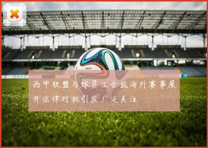 西甲联盟与球员工会就海外赛事展开法律对抗引发广泛关注