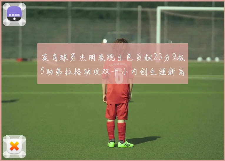 菜鸟球员杰明表现出色贡献23分9板5助弗拉格助攻双十小内创生涯新高17分
