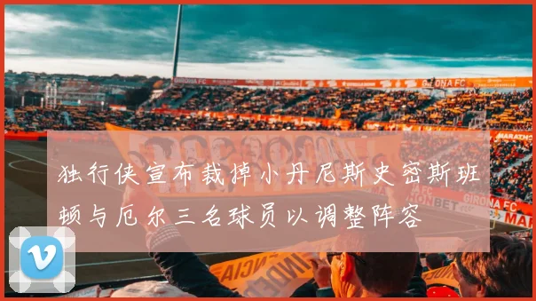 独行侠宣布裁掉小丹尼斯史密斯班顿与厄尔三名球员以调整阵容