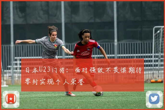日本U23门将：面对强敌不畏惧期待零封实现个人荣誉