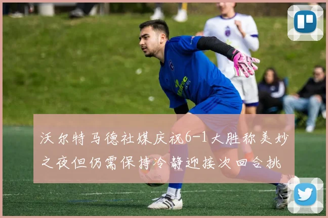 沃尔特马德社媒庆祝6-1大胜称美妙之夜但仍需保持冷静迎接次回合挑战