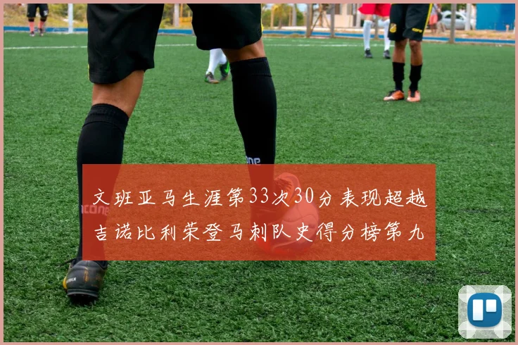 文班亚马生涯第33次30分表现超越吉诺比利荣登马刺队史得分榜第九位