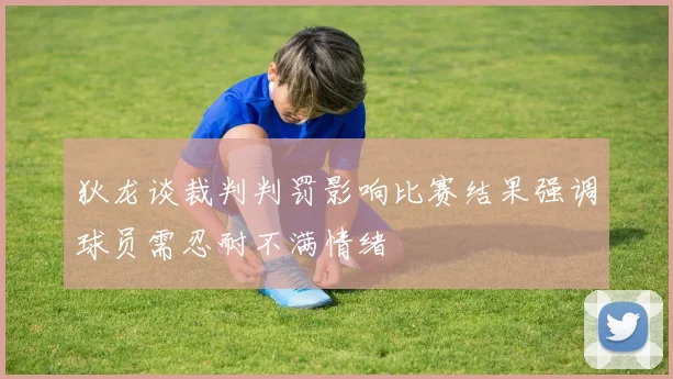 狄龙谈裁判判罚影响比赛结果强调球员需忍耐不满情绪