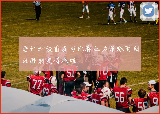舍什科谈首发与比赛压力角球时刻让胜利变得艰难