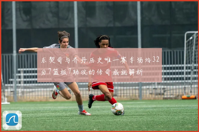东契奇与乔丹历史唯一赛季场均32分7篮板7助攻的传奇成就解析