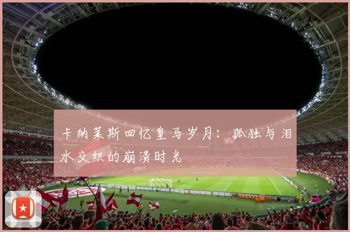 卡纳莱斯回忆皇马岁月：孤独与泪水交织的崩溃时光