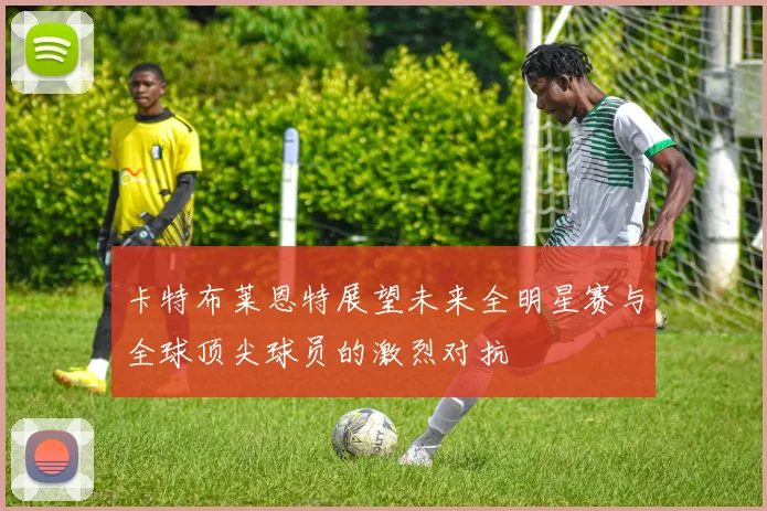 卡特布莱恩特展望未来全明星赛与全球顶尖球员的激烈对抗
