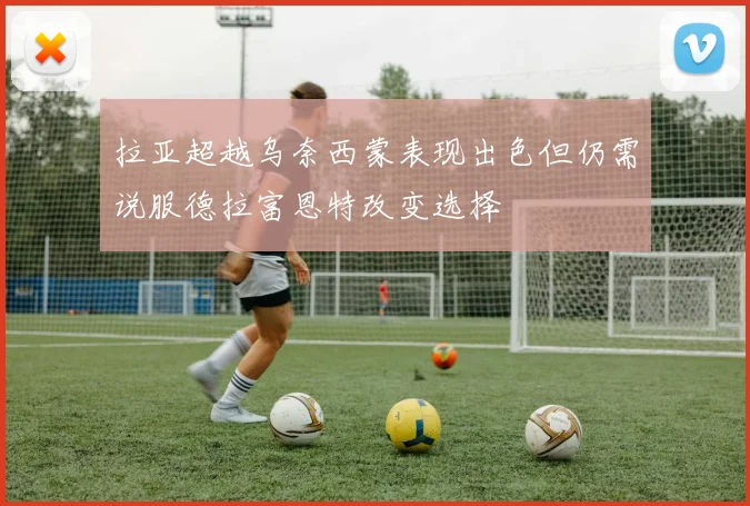 拉亚超越乌奈西蒙表现出色但仍需说服德拉富恩特改变选择