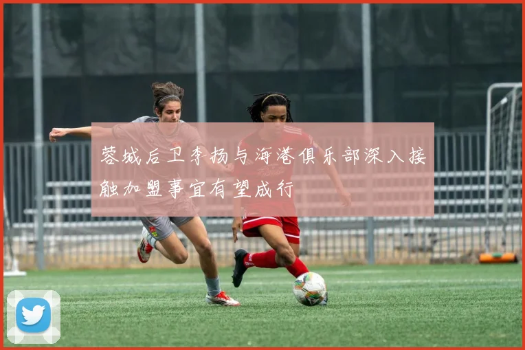 蓉城后卫李扬与海港俱乐部深入接触加盟事宜有望成行