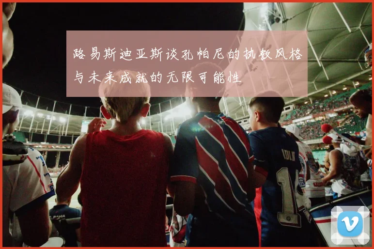 路易斯迪亚斯谈孔帕尼的执教风格与未来成就的无限可能性