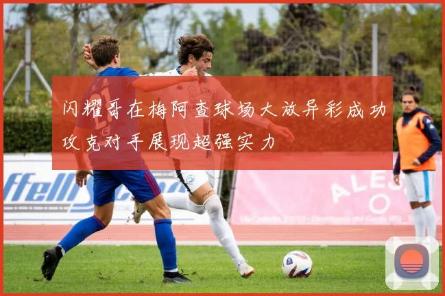 闪耀哥在梅阿查球场大放异彩成功攻克对手展现超强实力