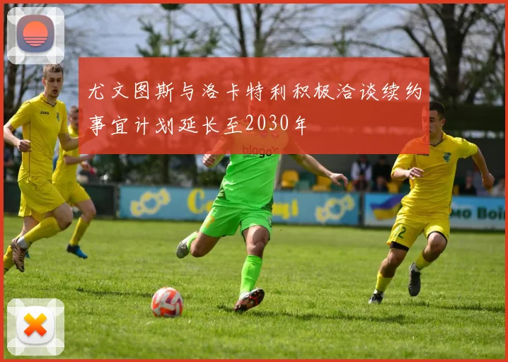 尤文图斯与洛卡特利积极洽谈续约事宜计划延长至2030年