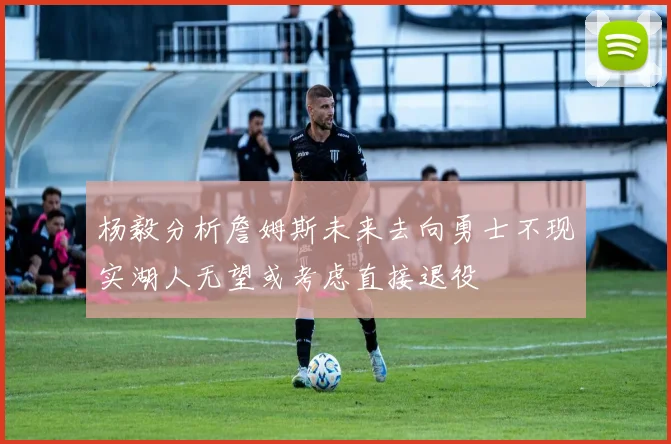 杨毅分析詹姆斯未来去向勇士不现实湖人无望或考虑直接退役