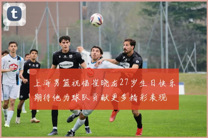 上海男篮祝福崔晓龙27岁生日快乐期待他为球队贡献更多精彩表现