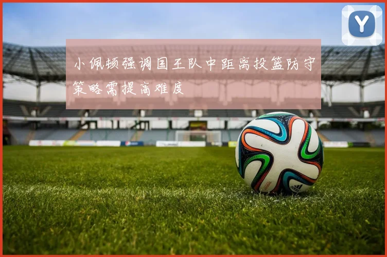 小佩顿强调国王队中距离投篮防守策略需提高难度