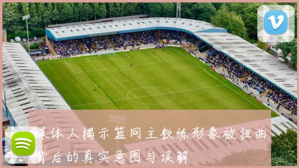 媒体人揭示篮网主教练形象被扭曲背后的真实意图与误解