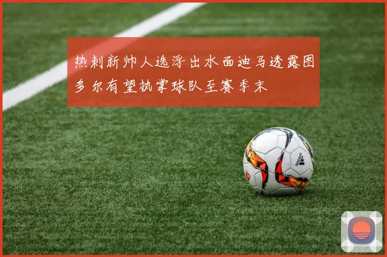 热刺新帅人选浮出水面迪马透露图多尔有望执掌球队至赛季末