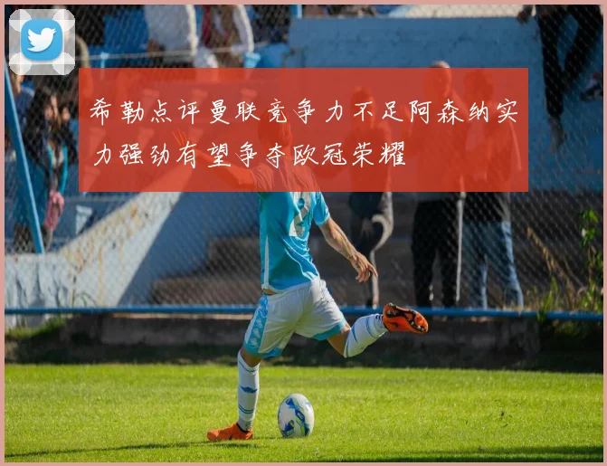 希勒点评曼联竞争力不足阿森纳实力强劲有望争夺欧冠荣耀
